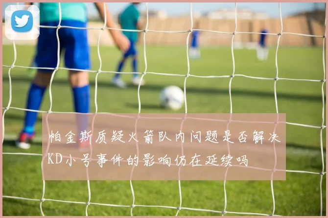 帕金斯质疑火箭队内问题是否解决KD小号事件的影响仍在延续吗