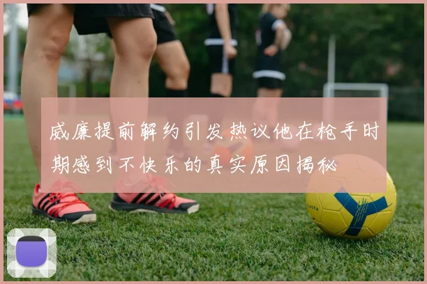 威廉提前解约引发热议他在枪手时期感到不快乐的真实原因揭秘
