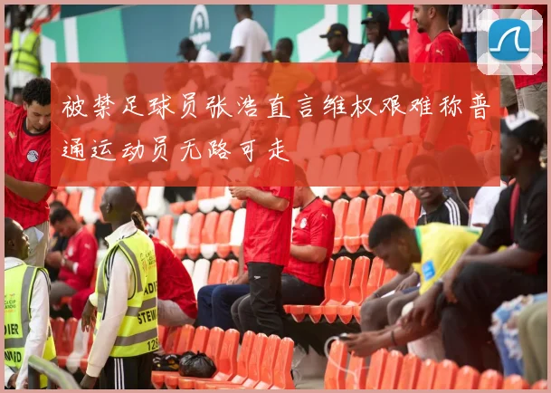 被禁足球员张浩直言维权艰难称普通运动员无路可走