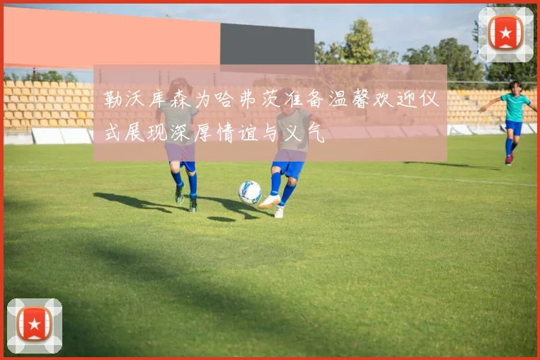 勒沃库森为哈弗茨准备温馨欢迎仪式展现深厚情谊与义气