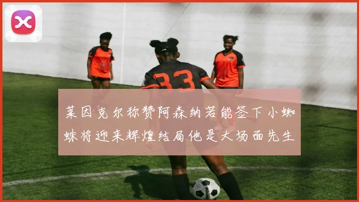 莱因克尔称赞阿森纳若能签下小蜘蛛将迎来辉煌结局他是大场面先生的最佳人选