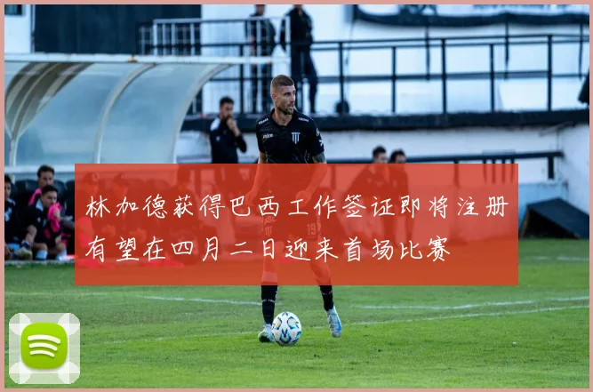 林加德获得巴西工作签证即将注册有望在四月二日迎来首场比赛