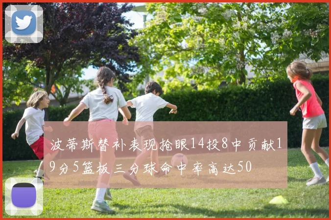 波蒂斯替补表现抢眼14投8中贡献19分5篮板三分球命中率高达50