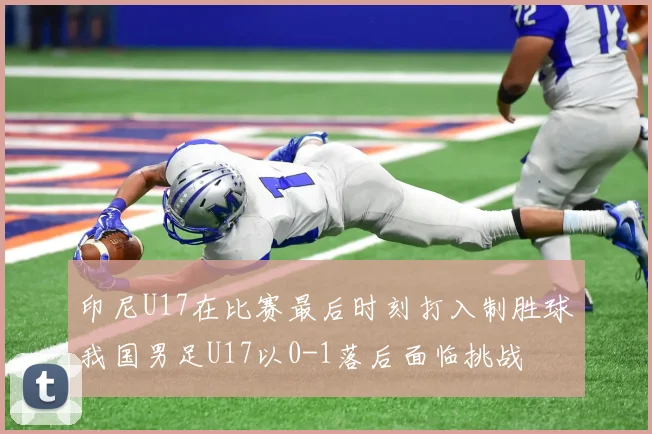 印尼U17在比赛最后时刻打入制胜球我国男足U17以0-1落后面临挑战