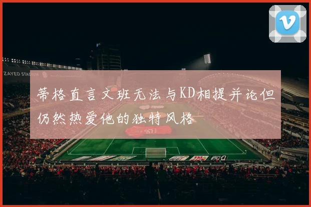 蒂格直言文班无法与KD相提并论但仍然热爱他的独特风格