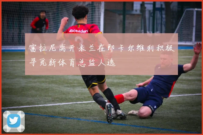 富拉尼离开米兰在即卡尔维利积极寻觅新体育总监人选